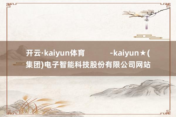 开云·kaiyun体育            -kaiyun★(集团)电子智能科技股份有限公司网站