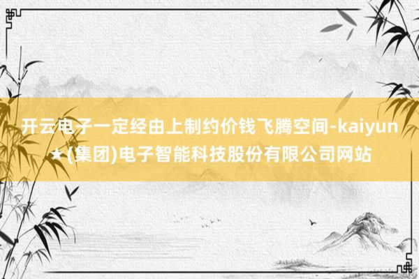 开云电子一定经由上制约价钱飞腾空间-kaiyun★(集团)电子智能科技股份有限公司网站