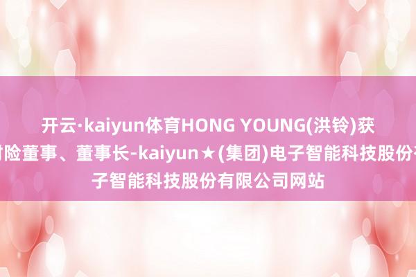 开云·kaiyun体育HONG YOUNG(洪铃)获批担任当代财险董事、董事长-kaiyun★(集团)电子智能科技股份有限公司网站