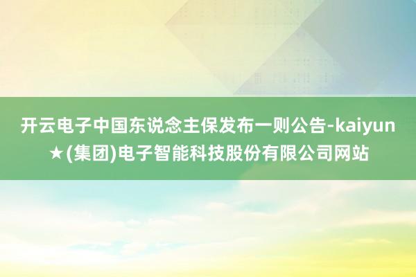 开云电子中国东说念主保发布一则公告-kaiyun★(集团)电子智能科技股份有限公司网站