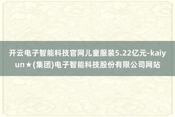 开云电子智能科技官网儿童服装5.22亿元-kaiyun★(集团)电子智能科技股份有限公司网站
