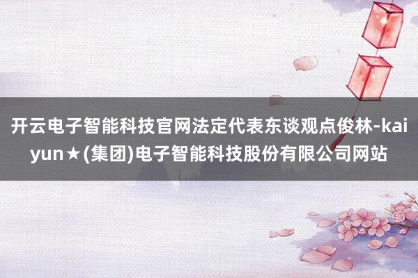 开云电子智能科技官网法定代表东谈观点俊林-kaiyun★(集团)电子智能科技股份有限公司网站