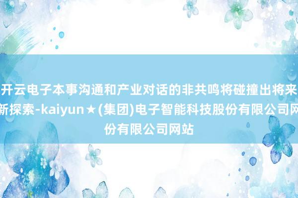 开云电子本事沟通和产业对话的非共鸣将碰撞出将来的新探索-kaiyun★(集团)电子智能科技股份有限公司网站