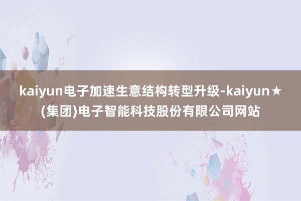 kaiyun电子加速生意结构转型升级-kaiyun★(集团)电子智能科技股份有限公司网站