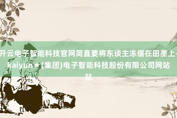 开云电子智能科技官网简直要将东谈主冻僵在田垄上-kaiyun★(集团)电子智能科技股份有限公司网站