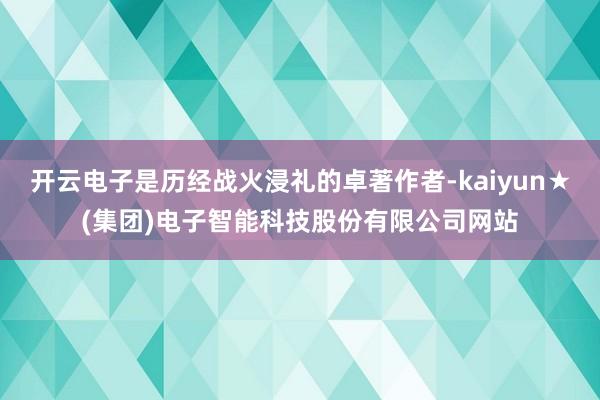 开云电子是历经战火浸礼的卓著作者-kaiyun★(集团)电子智能科技股份有限公司网站