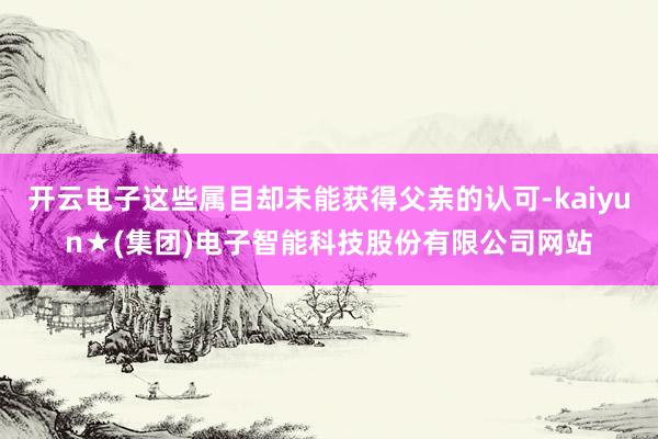 开云电子这些属目却未能获得父亲的认可-kaiyun★(集团)电子智能科技股份有限公司网站