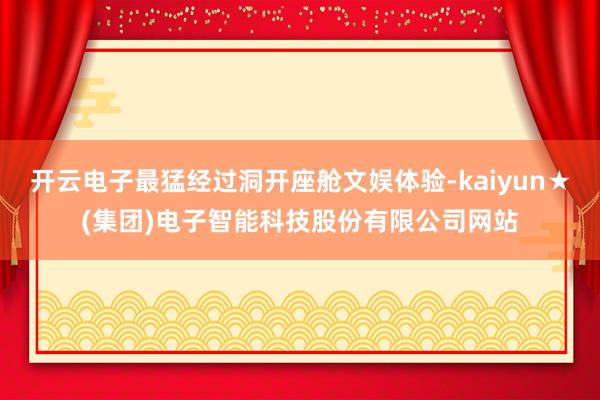 开云电子最猛经过洞开座舱文娱体验-kaiyun★(集团)电子智能科技股份有限公司网站