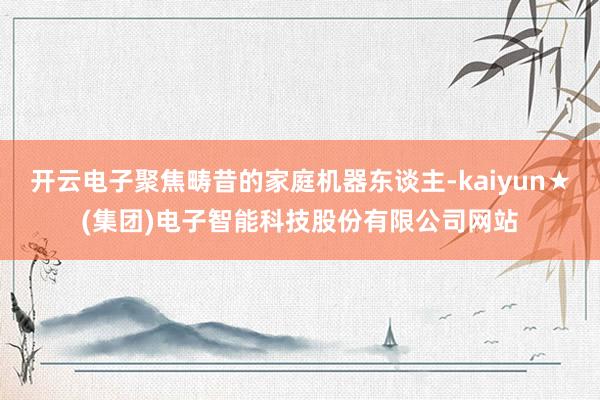 开云电子聚焦畴昔的家庭机器东谈主-kaiyun★(集团)电子智能科技股份有限公司网站