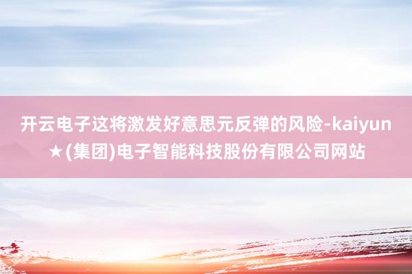 开云电子这将激发好意思元反弹的风险-kaiyun★(集团)电子智能科技股份有限公司网站