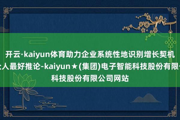 开云·kaiyun体育助力企业系统性地识别增长契机、对标众人最好推论-kaiyun★(集团)电子智能科技股份有限公司网站