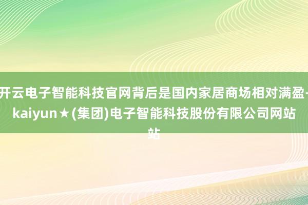 开云电子智能科技官网背后是国内家居商场相对满盈-kaiyun★(集团)电子智能科技股份有限公司网站
