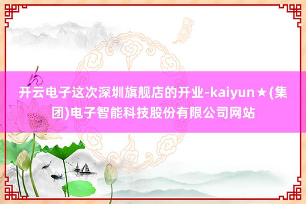 开云电子这次深圳旗舰店的开业-kaiyun★(集团)电子智能科技股份有限公司网站