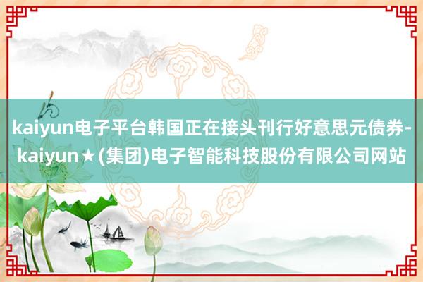 kaiyun电子平台韩国正在接头刊行好意思元债券-kaiyun★(集团)电子智能科技股份有限公司网站