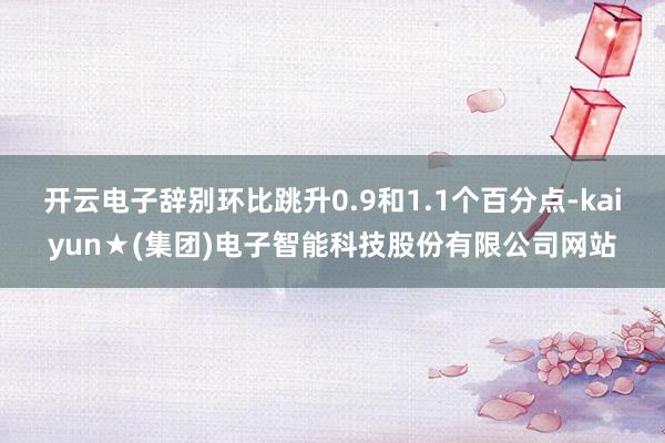 开云电子辞别环比跳升0.9和1.1个百分点-kaiyun★(集团)电子智能科技股份有限公司网站