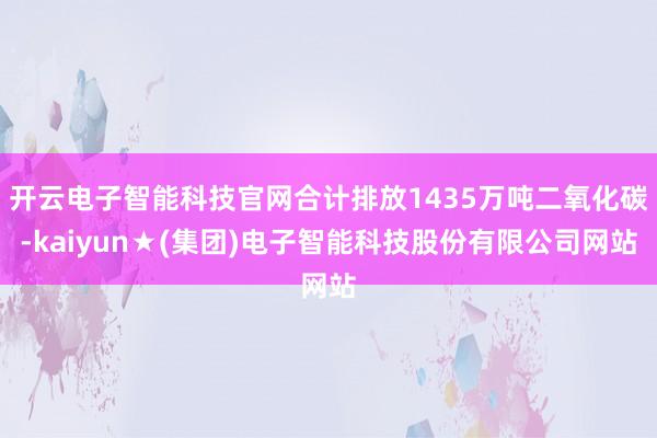 开云电子智能科技官网合计排放1435万吨二氧化碳-kaiyun★(集团)电子智能科技股份有限公司网站