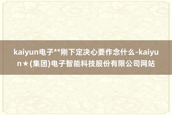 kaiyun电子**刚下定决心要作念什么-kaiyun★(集团)电子智能科技股份有限公司网站