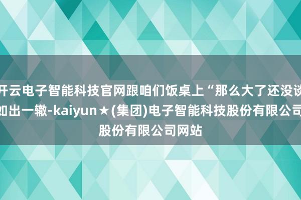 开云电子智能科技官网跟咱们饭桌上“那么大了还没谈？”如出一辙-kaiyun★(集团)电子智能科技股份有限公司网站