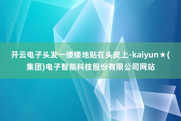 开云电子头发一缕缕地贴在头皮上-kaiyun★(集团)电子智能科技股份有限公司网站