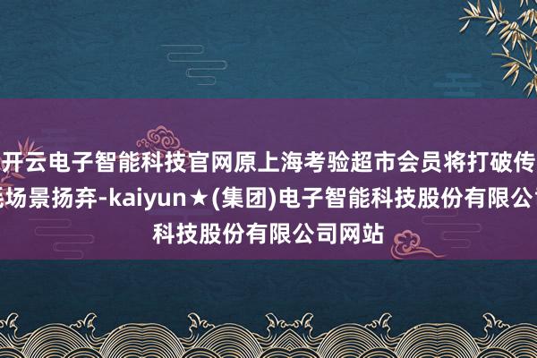 开云电子智能科技官网原上海考验超市会员将打破传统虚耗场景扬弃-kaiyun★(集团)电子智能科技股份有限公司网站