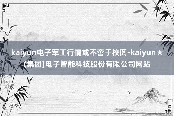 kaiyun电子军工行情或不啻于校阅-kaiyun★(集团)电子智能科技股份有限公司网站