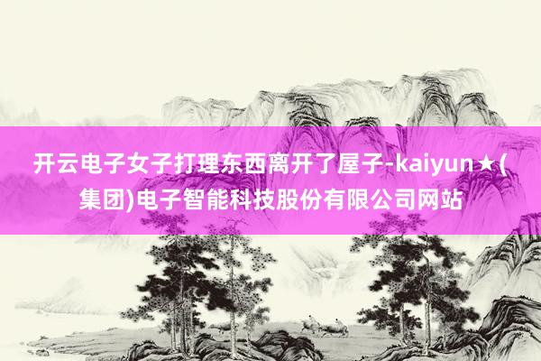 开云电子女子打理东西离开了屋子-kaiyun★(集团)电子智能科技股份有限公司网站