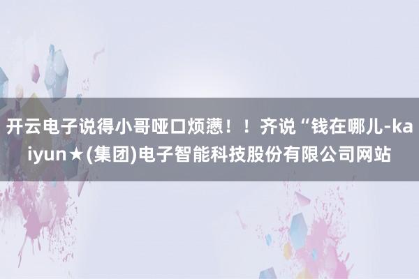 开云电子说得小哥哑口烦懑！！齐说“钱在哪儿-kaiyun★(集团)电子智能科技股份有限公司网站