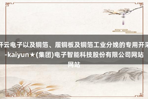 开云电子以及铜箔、履铜板及铜箔工业分娩的专用开采-kaiyun★(集团)电子智能科技股份有限公司网站