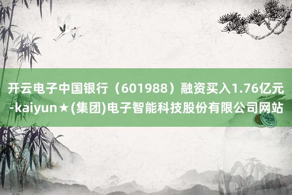 开云电子中国银行（601988）融资买入1.76亿元-kaiyun★(集团)电子智能科技股份有限公司网站