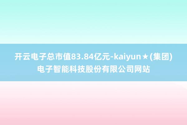 开云电子总市值83.84亿元-kaiyun★(集团)电子智能科技股份有限公司网站