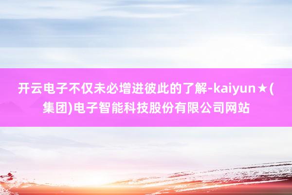 开云电子不仅未必增进彼此的了解-kaiyun★(集团)电子智能科技股份有限公司网站