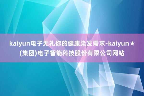 kaiyun电子无礼你的健康染发需求-kaiyun★(集团)电子智能科技股份有限公司网站
