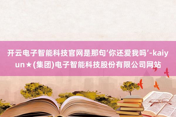 开云电子智能科技官网是那句‘你还爱我吗’-kaiyun★(集团)电子智能科技股份有限公司网站