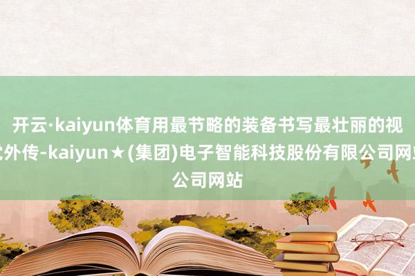 开云·kaiyun体育用最节略的装备书写最壮丽的视觉外传-kaiyun★(集团)电子智能科技股份有限公司网站