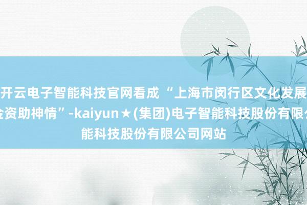 开云电子智能科技官网看成 “上海市闵行区文化发展专项资金资助神情”-kaiyun★(集团)电子智能科技股份有限公司网站