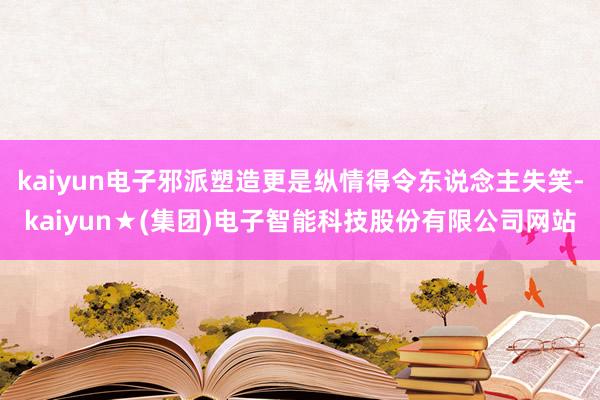 kaiyun电子邪派塑造更是纵情得令东说念主失笑-kaiyun★(集团)电子智能科技股份有限公司网站