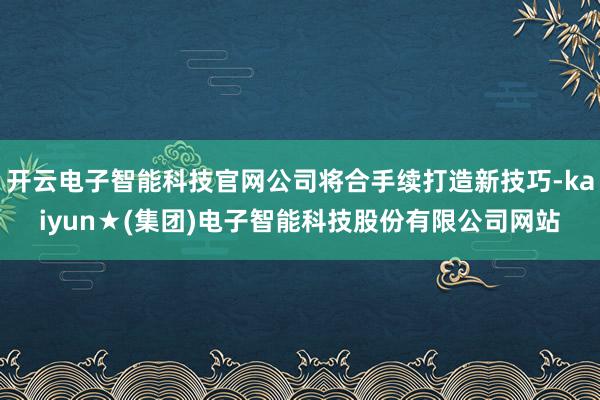 开云电子智能科技官网公司将合手续打造新技巧-kaiyun★(集团)电子智能科技股份有限公司网站