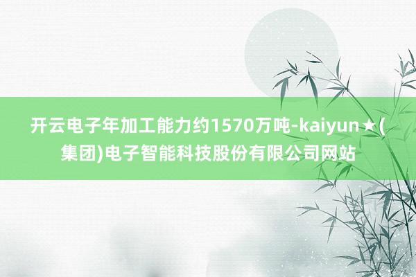 开云电子年加工能力约1570万吨-kaiyun★(集团)电子智能科技股份有限公司网站