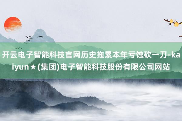 开云电子智能科技官网历史拖累本年亏蚀砍一刀-kaiyun★(集团)电子智能科技股份有限公司网站