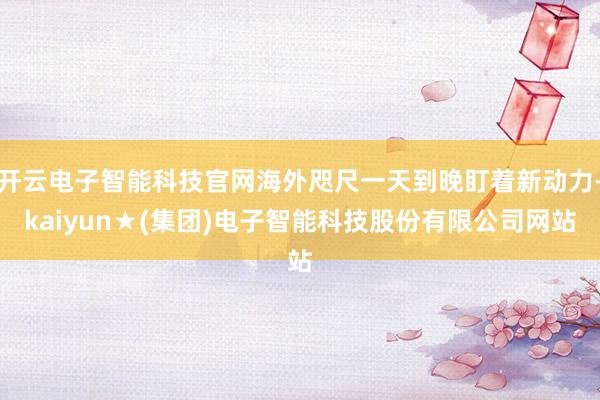 开云电子智能科技官网海外咫尺一天到晚盯着新动力-kaiyun★(集团)电子智能科技股份有限公司网站