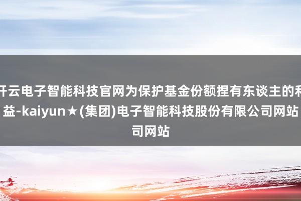 开云电子智能科技官网为保护基金份额捏有东谈主的利益-kaiyun★(集团)电子智能科技股份有限公司网站