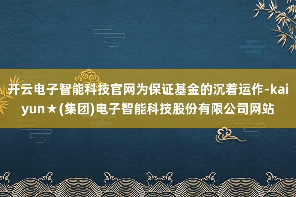 开云电子智能科技官网为保证基金的沉着运作-kaiyun★(集团)电子智能科技股份有限公司网站