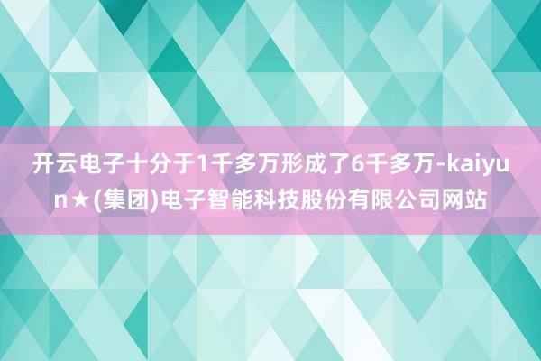 开云电子十分于1千多万形成了6千多万-kaiyun★(集团)电子智能科技股份有限公司网站