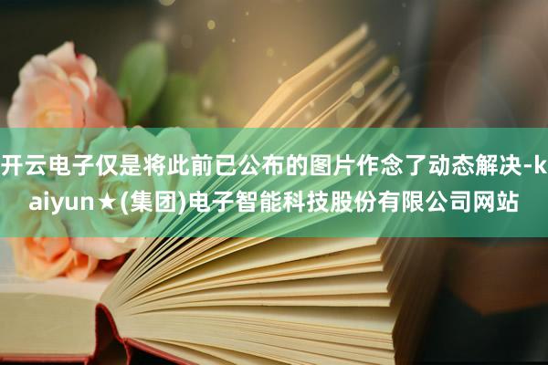 开云电子仅是将此前已公布的图片作念了动态解决-kaiyun★(集团)电子智能科技股份有限公司网站