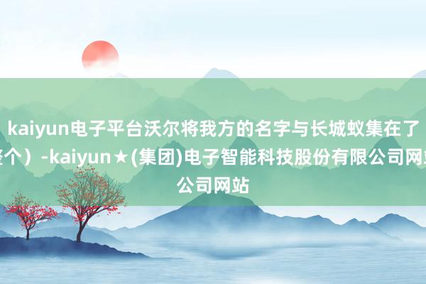 kaiyun电子平台沃尔将我方的名字与长城蚁集在了整个）-kaiyun★(集团)电子智能科技股份有限公司网站
