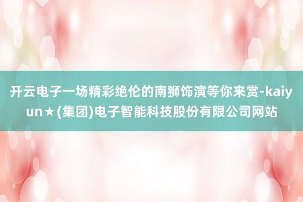 开云电子一场精彩绝伦的南狮饰演等你来赏-kaiyun★(集团)电子智能科技股份有限公司网站