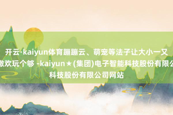 开云·kaiyun体育蹦蹦云、萌宠等法子让大小一又友都能撒欢玩个够 -kaiyun★(集团)电子智能科技股份有限公司网站