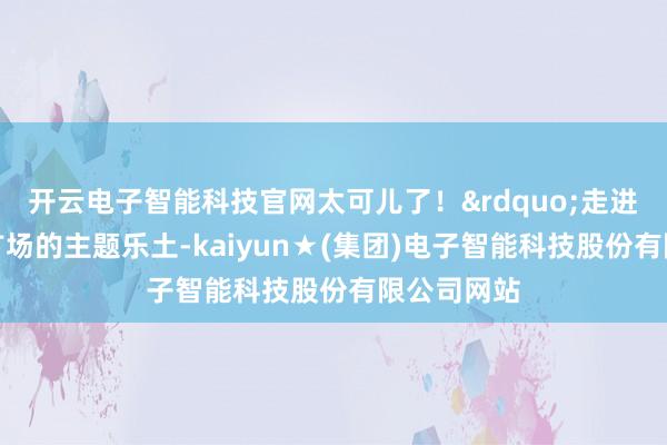 开云电子智能科技官网太可儿了！&rdquo;走进北京坊东广场的主题乐土-kaiyun★(集团)电子智能科技股份有限公司网站