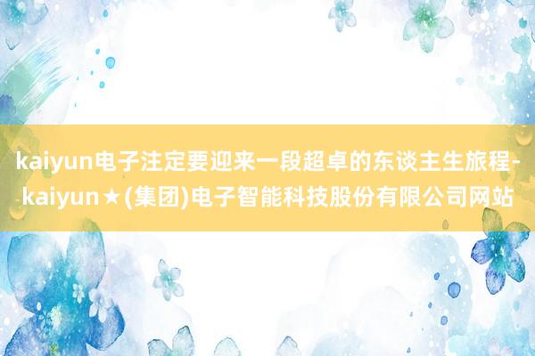kaiyun电子注定要迎来一段超卓的东谈主生旅程-kaiyun★(集团)电子智能科技股份有限公司网站