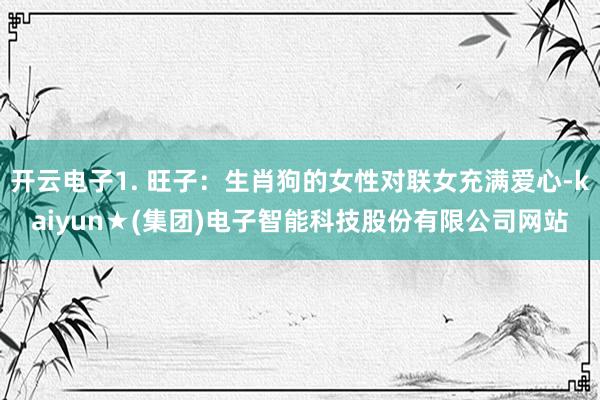 开云电子1. 旺子：生肖狗的女性对联女充满爱心-kaiyun★(集团)电子智能科技股份有限公司网站